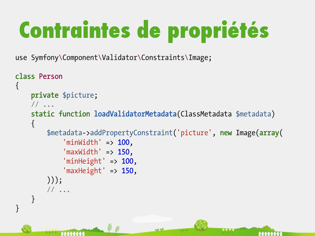 Contraintes de propriétés
use Symfony\Component\Validator\Constraints\Image;
class Person
{
private $picture;
// ...
static function loadValidatorMetadata(ClassMetadata $metadata)
{
$metadata->addPropertyConstraint('picture', new Image(array(
'minWidth' => 100,
'maxWidth' => 150,
'minHeight' => 100,
'maxHeight' => 150,
)));
// ...
}
}
