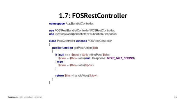 basecom · wir sprechen internet 26
1.7: FOSRestController
namespace AppBundle\Controller;
use FOS\RestBundle\Controller\FOSRestController;
use Symfony\Component\HttpFoundation\Response;
class PostController extends FOSRestController
{
public function getPostAction($id)
{
if (null === $post = $this->findPost($id)) {
$view = $this->view(null, Response::HTTP_NOT_FOUND);
} else {
$view = $this->view($post);
}
return $this->handleView($view);
}
}

