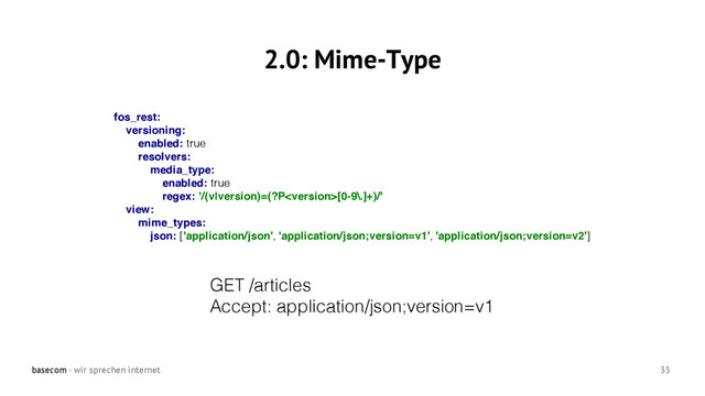basecom · wir sprechen internet 35
2.0: Mime-Type
GET /articles
Accept: application/json;version=v1
fos_rest:
versioning:
enabled: true
resolvers:
media_type:
enabled: true
regex: '/(v|version)=(?P[0-9\.]+)/'
view:
mime_types:
json: ['application/json', 'application/json;version=v1', 'application/json;version=v2']
