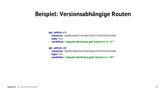 basecom · wir sprechen internet 38
Beispiel: Versionsabhängige Routen
api_article_v1:
resource: AppBundle\Controller\Api\V1\ArticleController
type: rest
condition: "request.attributes.get('version') == 'v1'"
api_article_v2:
resource: AppBundle\Controller\Api\V2\ArticleController
type: rest
condition: "request.attributes.get('version') == 'v2'"
