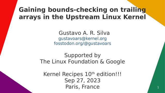 1
Gaining bounds-checking on trailing
arrays in the Upstream Linux Kernel
Gustavo A. R. Silva
gustavoars@kernel.org
fosstodon.org/@gustavoars
Supported by
The Linux Foundation & Google
Kernel Recipes 10th edition!!!
Sep 27, 2023
Paris, France
