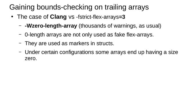 Gaining bounds-checking on trailing arrays
●
The case of Clang vs -fstrict-flex-arrays=3
– -Wzero-length-array (thousands of warnings, as usual)
– 0-length arrays are not only used as fake flex-arrays.
– They are used as markers in structs.
– Under certain configurations some arrays end up having a size
zero.
