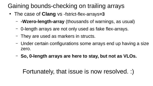 Gaining bounds-checking on trailing arrays
●
The case of Clang vs -fstrict-flex-arrays=3
– -Wzero-length-array (thousands of warnings, as usual)
– 0-length arrays are not only used as fake flex-arrays.
– They are used as markers in structs.
– Under certain configurations some arrays end up having a size
zero.
– So, 0-length arrays are here to stay, but not as VLOs.
Fortunately, that issue is now resolved. :)

