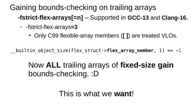 Gaining bounds-checking on trailing arrays
-fstrict-flex-arrays[=n] – Supported in GCC-13 and Clang-16.
– -fstrict-flex-arrays=3
●
Only C99 flexible-array members ([ ]) are treated VLOs.
Now ALL trailing arrays of fixed-size gain
bounds-checking. :D
__builtin_object_size(flex_struct->flex_array_member, 1) == -1
This is what we want!
