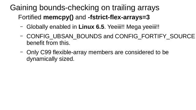 Gaining bounds-checking on trailing arrays
Fortified memcpy() and -fstrict-flex-arrays=3
– Globally enabled in Linux 6.5. Yeeiii!! Mega yeeiii!!
– CONFIG_UBSAN_BOUNDS and CONFIG_FORTIFY_SOURCE
benefit from this.
– Only C99 flexible-array members are considered to be
dynamically sized.
