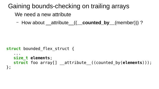 Gaining bounds-checking on trailing arrays
We need a new attribute
– How about __attribute__((__counted_by__(member))) ?
struct bounded_flex_struct {
...
size_t elements;
struct foo array[] __attribute__((counted_by(elements)));
};
