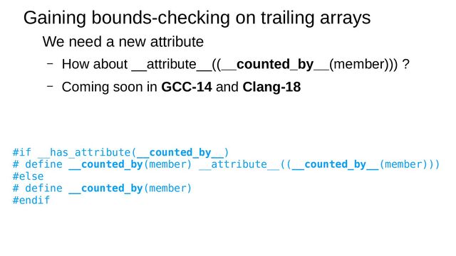 Gaining bounds-checking on trailing arrays
We need a new attribute
– How about __attribute__((__counted_by__(member))) ?
– Coming soon in GCC-14 and Clang-18
#if __has_attribute(__counted_by__)
# define __counted_by(member) __attribute__((__counted_by__(member)))
#else
# define __counted_by(member)
#endif
