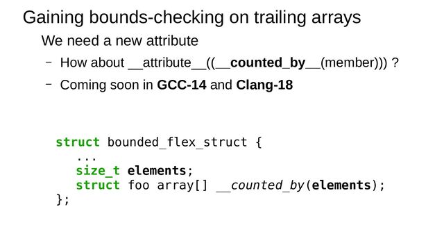 Gaining bounds-checking on trailing arrays
We need a new attribute
– How about __attribute__((__counted_by__(member))) ?
– Coming soon in GCC-14 and Clang-18
struct bounded_flex_struct {
...
size_t elements;
struct foo array[] __counted_by(elements);
};
