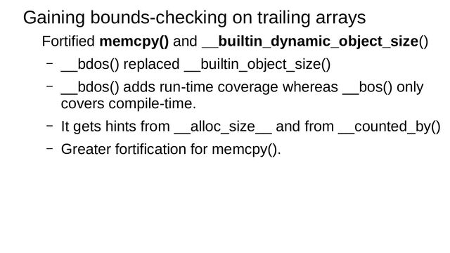 Gaining bounds-checking on trailing arrays
Fortified memcpy() and __builtin_dynamic_object_size()
– __bdos() replaced __builtin_object_size()
– __bdos() adds run-time coverage whereas __bos() only
covers compile-time.
– It gets hints from __alloc_size__ and from __counted_by()
– Greater fortification for memcpy().
