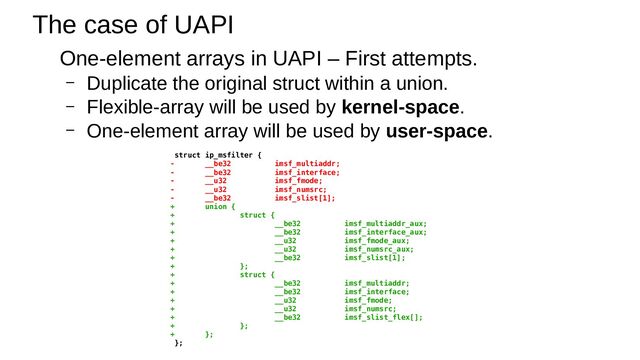 The case of UAPI
One-element arrays in UAPI – First attempts.
– Duplicate the original struct within a union.
– Flexible-array will be used by kernel-space.
– One-element array will be used by user-space.
struct ip_msfilter {
- __be32 imsf_multiaddr;
- __be32 imsf_interface;
- __u32 imsf_fmode;
- __u32 imsf_numsrc;
- __be32 imsf_slist[1];
+ union {
+ struct {
+ __be32 imsf_multiaddr_aux;
+ __be32 imsf_interface_aux;
+ __u32 imsf_fmode_aux;
+ __u32 imsf_numsrc_aux;
+ __be32 imsf_slist[1];
+ };
+ struct {
+ __be32 imsf_multiaddr;
+ __be32 imsf_interface;
+ __u32 imsf_fmode;
+ __u32 imsf_numsrc;
+ __be32 imsf_slist_flex[];
+ };
+ };
};
