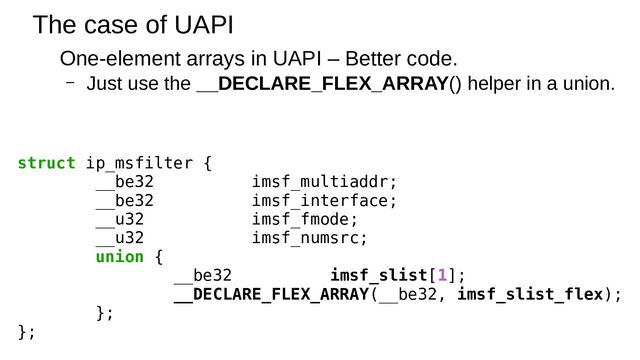 The case of UAPI
One-element arrays in UAPI – Better code.
– Just use the __DECLARE_FLEX_ARRAY() helper in a union.
struct ip_msfilter {
__be32 imsf_multiaddr;
__be32 imsf_interface;
__u32 imsf_fmode;
__u32 imsf_numsrc;
union {
__be32 imsf_slist[1];
__DECLARE_FLEX_ARRAY(__be32, imsf_slist_flex);
};
};
