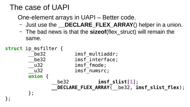 The case of UAPI
One-element arrays in UAPI – Better code.
– Just use the __DECLARE_FLEX_ARRAY() helper in a union.
– The bad news is that the sizeof(flex_struct) will remain the
same.
struct ip_msfilter {
__be32 imsf_multiaddr;
__be32 imsf_interface;
__u32 imsf_fmode;
__u32 imsf_numsrc;
union {
__be32 imsf_slist[1];
__DECLARE_FLEX_ARRAY(__be32, imsf_slist_flex);
};
};
