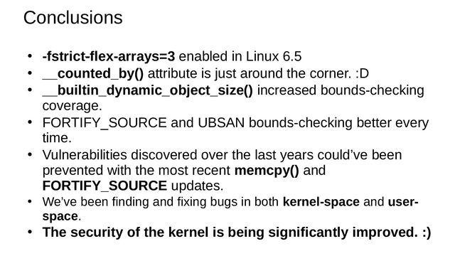 Conclusions
● -fstrict-flex-arrays=3 enabled in Linux 6.5
● __counted_by() attribute is just around the corner. :D
● __builtin_dynamic_object_size() increased bounds-checking
coverage.
●
FORTIFY_SOURCE and UBSAN bounds-checking better every
time.
●
Vulnerabilities discovered over the last years could’ve been
prevented with the most recent memcpy() and
FORTIFY_SOURCE updates.
●
We’ve been finding and fixing bugs in both kernel-space and user-
space.
● The security of the kernel is being significantly improved. :)
