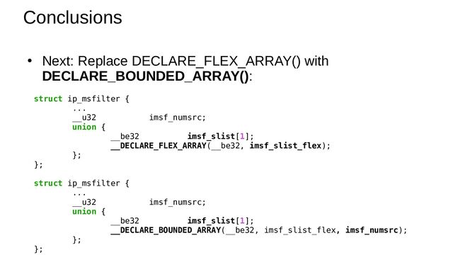Conclusions
●
Next: Replace DECLARE_FLEX_ARRAY() with
DECLARE_BOUNDED_ARRAY():
struct ip_msfilter {
...
__u32 imsf_numsrc;
union {
__be32 imsf_slist[1];
__DECLARE_FLEX_ARRAY(__be32, imsf_slist_flex);
};
};
struct ip_msfilter {
...
__u32 imsf_numsrc;
union {
__be32 imsf_slist[1];
__DECLARE_BOUNDED_ARRAY(__be32, imsf_slist_flex, imsf_numsrc);
};
};
