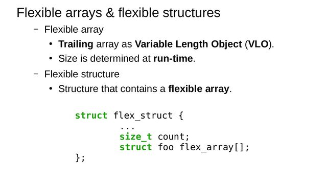 – Flexible array
● Trailing array as Variable Length Object (VLO).
●
Size is determined at run-time.
– Flexible structure
●
Structure that contains a flexible array.
Flexible arrays & flexible structures
struct flex_struct {
...
size_t count;
struct foo flex_array[];
};

