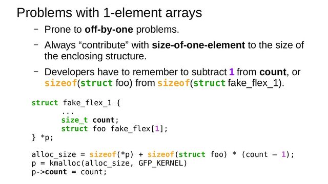– Prone to off-by-one problems.
– Always “contribute” with size-of-one-element to the size of
the enclosing structure.
– Developers have to remember to subtract 1 from count, or
sizeof(struct foo) from sizeof(struct fake_flex_1).
Problems with 1-element arrays
struct fake_flex_1 {
...
size_t count;
struct foo fake_flex[1];
} *p;
alloc_size = sizeof(*p) + sizeof(struct foo) * (count – 1);
p = kmalloc(alloc_size, GFP_KERNEL)
p->count = count;
