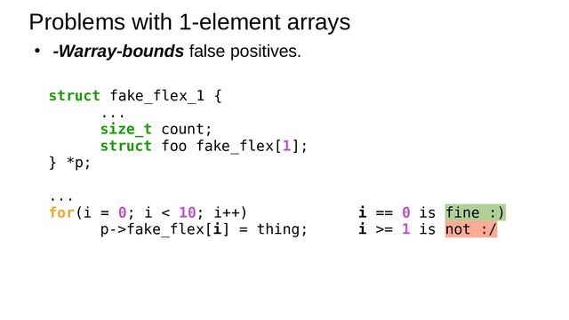 ● -Warray-bounds false positives.
Problems with 1-element arrays
struct fake_flex_1 {
...
size_t count;
struct foo fake_flex[1];
} *p;
...
for(i = 0; i < 10; i++) i == 0 is fine :)
p->fake_flex[i] = thing; i >= 1 is not :/
