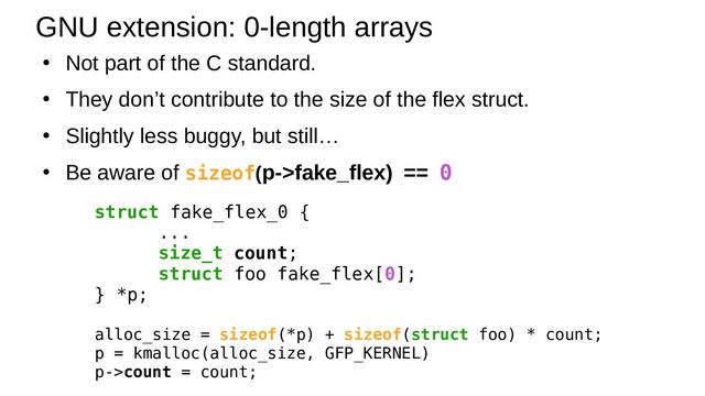 ●
Not part of the C standard.
●
They don’t contribute to the size of the flex struct.
●
Slightly less buggy, but still…
●
Be aware of sizeof(p->fake_flex) == 0
GNU extension: 0-length arrays
struct fake_flex_0 {
...
size_t count;
struct foo fake_flex[0];
} *p;
alloc_size = sizeof(*p) + sizeof(struct foo) * count;
p = kmalloc(alloc_size, GFP_KERNEL)
p->count = count;
