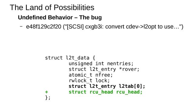 Undefined Behavior – The bug
– e48f129c2f20 ("[SCSI] cxgb3i: convert cdev->l2opt to use…")
The Land of Possibilities
struct l2t_data {
unsigned int nentries;
struct l2t_entry *rover;
atomic_t nfree;
rwlock_t lock;
struct l2t_entry l2tab[0];
+ struct rcu_head rcu_head;
};
