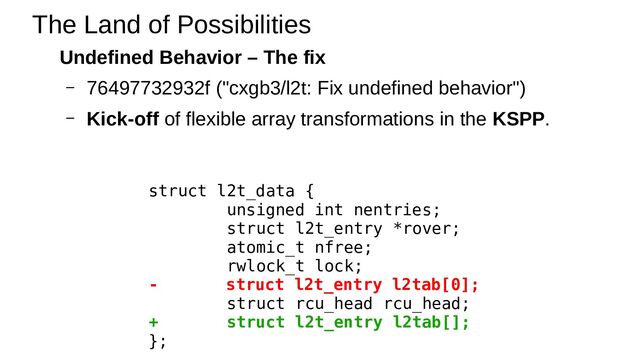 Undefined Behavior – The fix
– 76497732932f ("cxgb3/l2t: Fix undefined behavior")
– Kick-off of flexible array transformations in the KSPP.
The Land of Possibilities
struct l2t_data {
unsigned int nentries;
struct l2t_entry *rover;
atomic_t nfree;
rwlock_t lock;
- struct l2t_entry l2tab[0];
struct rcu_head rcu_head;
+ struct l2t_entry l2tab[];
};
