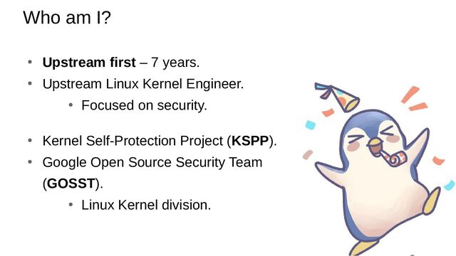 Who am I?
● Upstream first – 7 years.
●
Upstream Linux Kernel Engineer.
●
Focused on security.
●
Kernel Self-Protection Project (KSPP).
●
Google Open Source Security Team
(GOSST).
●
Linux Kernel division.
