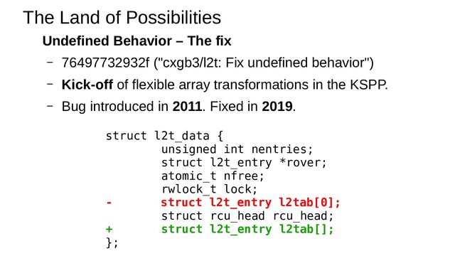 Undefined Behavior – The fix
– 76497732932f ("cxgb3/l2t: Fix undefined behavior")
– Kick-off of flexible array transformations in the KSPP.
– Bug introduced in 2011. Fixed in 2019.
The Land of Possibilities
struct l2t_data {
unsigned int nentries;
struct l2t_entry *rover;
atomic_t nfree;
rwlock_t lock;
- struct l2t_entry l2tab[0];
struct rcu_head rcu_head;
+ struct l2t_entry l2tab[];
};
