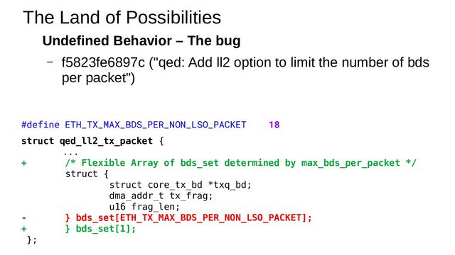 Undefined Behavior – The bug
– f5823fe6897c ("qed: Add ll2 option to limit the number of bds
per packet")
The Land of Possibilities
#define ETH_TX_MAX_BDS_PER_NON_LSO_PACKET 18
struct qed_ll2_tx_packet {
...
+ /* Flexible Array of bds_set determined by max_bds_per_packet */
struct {
struct core_tx_bd *txq_bd;
dma_addr_t tx_frag;
u16 frag_len;
- } bds_set[ETH_TX_MAX_BDS_PER_NON_LSO_PACKET];
+ } bds_set[1];
};

