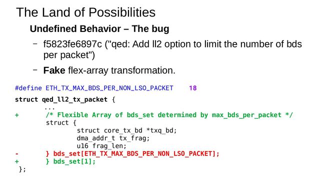 Undefined Behavior – The bug
– f5823fe6897c ("qed: Add ll2 option to limit the number of bds
per packet")
– Fake flex-array transformation.
The Land of Possibilities
#define ETH_TX_MAX_BDS_PER_NON_LSO_PACKET 18
struct qed_ll2_tx_packet {
...
+ /* Flexible Array of bds_set determined by max_bds_per_packet */
struct {
struct core_tx_bd *txq_bd;
dma_addr_t tx_frag;
u16 frag_len;
- } bds_set[ETH_TX_MAX_BDS_PER_NON_LSO_PACKET];
+ } bds_set[1];
};
