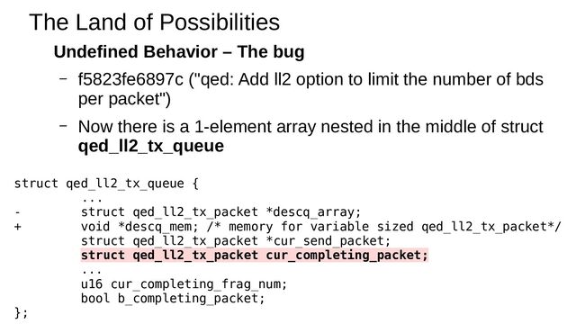 Undefined Behavior – The bug
– f5823fe6897c ("qed: Add ll2 option to limit the number of bds
per packet")
– Now there is a 1-element array nested in the middle of struct
qed_ll2_tx_queue
The Land of Possibilities
struct qed_ll2_tx_queue {
...
- struct qed_ll2_tx_packet *descq_array;
+ void *descq_mem; /* memory for variable sized qed_ll2_tx_packet*/
struct qed_ll2_tx_packet *cur_send_packet;
struct qed_ll2_tx_packet cur_completing_packet;
...
u16 cur_completing_frag_num;
bool b_completing_packet;
};
