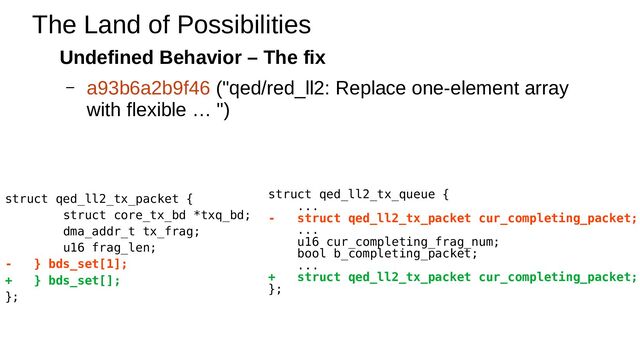 Undefined Behavior – The fix
– a93b6a2b9f46 ("qed/red_ll2: Replace one-element array
with flexible … ")
The Land of Possibilities
struct qed_ll2_tx_packet {
struct core_tx_bd *txq_bd;
dma_addr_t tx_frag;
u16 frag_len;
- } bds_set[1];
+ } bds_set[];
};
struct qed_ll2_tx_queue {
...
- struct qed_ll2_tx_packet cur_completing_packet;
...
u16 cur_completing_frag_num;
bool b_completing_packet;
...
+ struct qed_ll2_tx_packet cur_completing_packet;
};
