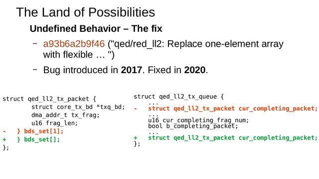 Undefined Behavior – The fix
– a93b6a2b9f46 ("qed/red_ll2: Replace one-element array
with flexible … ")
– Bug introduced in 2017. Fixed in 2020.
The Land of Possibilities
struct qed_ll2_tx_packet {
struct core_tx_bd *txq_bd;
dma_addr_t tx_frag;
u16 frag_len;
- } bds_set[1];
+ } bds_set[];
};
struct qed_ll2_tx_queue {
...
- struct qed_ll2_tx_packet cur_completing_packet;
...
u16 cur_completing_frag_num;
bool b_completing_packet;
...
+ struct qed_ll2_tx_packet cur_completing_packet;
};
