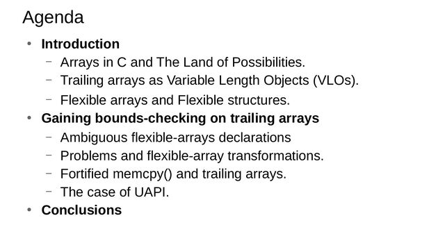 ● Introduction
– Arrays in C and The Land of Possibilities.
– Trailing arrays as Variable Length Objects (VLOs).
– Flexible arrays and Flexible structures.
● Gaining bounds-checking on trailing arrays
– Ambiguous flexible-arrays declarations
– Problems and flexible-array transformations.
– Fortified memcpy() and trailing arrays.
– The case of UAPI.
● Conclusions
Agenda
