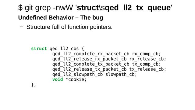 struct qed_ll2_cbs {
qed_ll2_complete_rx_packet_cb rx_comp_cb;
qed_ll2_release_rx_packet_cb rx_release_cb;
qed_ll2_complete_tx_packet_cb tx_comp_cb;
qed_ll2_release_tx_packet_cb tx_release_cb;
qed_ll2_slowpath_cb slowpath_cb;
void *cookie;
};
$ git grep -nwW 'struct\sqed_ll2_tx_queue'
Undefined Behavior – The bug
– Structure full of function pointers.
