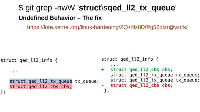 struct qed_ll2_info {
...
+ struct qed_ll2_cbs cbs;
struct qed_ll2_rx_queue rx_queue;
struct qed_ll2_tx_queue tx_queue;
- struct qed_ll2_cbs cbs;
};
$ git grep -nwW 'struct\sqed_ll2_tx_queue'
Undefined Behavior – The fix
– https://lore.kernel.org/linux-hardening/ZQ+Nz8DfPg56pIzr@work/
struct qed_ll2_info {
...
struct qed_ll2_tx_queue tx_queue;
struct qed_ll2_cbs cbs;
};

