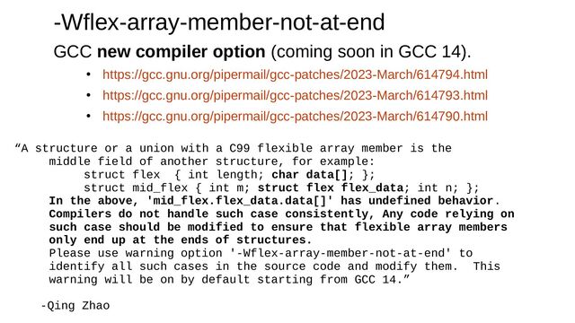 -Wflex-array-member-not-at-end
GCC new compiler option (coming soon in GCC 14).
●
https://gcc.gnu.org/pipermail/gcc-patches/2023-March/614794.html
●
https://gcc.gnu.org/pipermail/gcc-patches/2023-March/614793.html
●
https://gcc.gnu.org/pipermail/gcc-patches/2023-March/614790.html
“A structure or a union with a C99 flexible array member is the
middle field of another structure, for example:
struct flex { int length; char data[]; };
struct mid_flex { int m; struct flex flex_data; int n; };
In the above, 'mid_flex.flex_data.data[]' has undefined behavior.
Compilers do not handle such case consistently, Any code relying on
such case should be modified to ensure that flexible array members
only end up at the ends of structures.
Please use warning option '-Wflex-array-member-not-at-end' to
identify all such cases in the source code and modify them. This
warning will be on by default starting from GCC 14.”
-Qing Zhao
