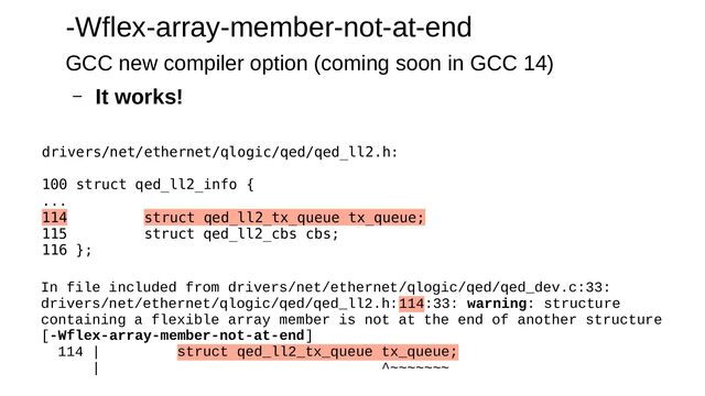 -Wflex-array-member-not-at-end
GCC new compiler option (coming soon in GCC 14)
– It works!
In file included from drivers/net/ethernet/qlogic/qed/qed_dev.c:33:
drivers/net/ethernet/qlogic/qed/qed_ll2.h:114:33: warning: structure
containing a flexible array member is not at the end of another structure
[-Wflex-array-member-not-at-end]
114 | struct qed_ll2_tx_queue tx_queue;
| ^~~~~~~~
drivers/net/ethernet/qlogic/qed/qed_ll2.h:
100 struct qed_ll2_info {
...
114 struct qed_ll2_tx_queue tx_queue;
115 struct qed_ll2_cbs cbs;
116 };
