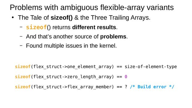 ●
The Tale of sizeof() & the Three Trailing Arrays.
– sizeof() returns different results.
– And that’s another source of problems.
– Found multiple issues in the kernel.
Problems with ambiguous flexible-array variants
sizeof(flex_struct->one_element_array) == size-of-element-type
sizeof(flex_struct->zero_length_array) == 0
sizeof(flex_struct->flex_array_member) == ? /* Build error */
