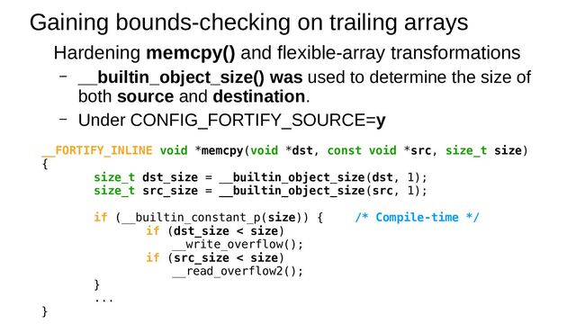Gaining bounds-checking on trailing arrays
Hardening memcpy() and flexible-array transformations
– __builtin_object_size() was used to determine the size of
both source and destination.
– Under CONFIG_FORTIFY_SOURCE=y
__FORTIFY_INLINE void *memcpy(void *dst, const void *src, size_t size)
{
size_t dst_size = __builtin_object_size(dst, 1);
size_t src_size = __builtin_object_size(src, 1);
if (__builtin_constant_p(size)) { /* Compile-time */
if (dst_size < size)
__write_overflow();
if (src_size < size)
__read_overflow2();
}
...
}
