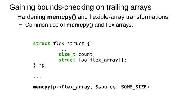 Gaining bounds-checking on trailing arrays
Hardening memcpy() and flexible-array transformations
– Common use of memcpy() and flex arrays.
struct flex_struct {
...
size_t count;
struct foo flex_array[];
} *p;
...
memcpy(p->flex_array, &source, SOME_SIZE);
