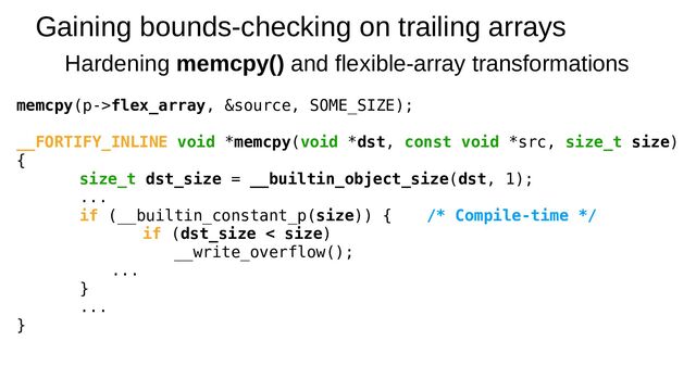 Gaining bounds-checking on trailing arrays
Hardening memcpy() and flexible-array transformations
memcpy(p->flex_array, &source, SOME_SIZE);
__FORTIFY_INLINE void *memcpy(void *dst, const void *src, size_t size)
{
size_t dst_size = __builtin_object_size(dst, 1);
...
if (__builtin_constant_p(size)) { /* Compile-time */
if (dst_size < size)
__write_overflow();
...
}
...
}
