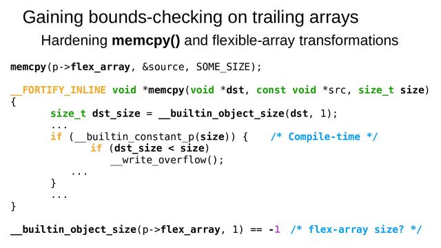 Gaining bounds-checking on trailing arrays
Hardening memcpy() and flexible-array transformations
memcpy(p->flex_array, &source, SOME_SIZE);
__FORTIFY_INLINE void *memcpy(void *dst, const void *src, size_t size)
{
size_t dst_size = __builtin_object_size(dst, 1);
...
if (__builtin_constant_p(size)) { /* Compile-time */
if (dst_size < size)
__write_overflow();
...
}
...
}
__builtin_object_size(p->flex_array, 1) == -1 /* flex-array size? */

