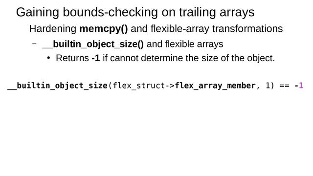 Gaining bounds-checking on trailing arrays
Hardening memcpy() and flexible-array transformations
– __builtin_object_size() and flexible arrays
●
Returns -1 if cannot determine the size of the object.
__builtin_object_size(flex_struct->flex_array_member, 1) == -1
