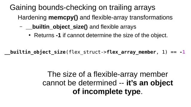 Gaining bounds-checking on trailing arrays
Hardening memcpy() and flexible-array transformations
– __builtin_object_size() and flexible arrays
●
Returns -1 if cannot determine the size of the object.
__builtin_object_size(flex_struct->flex_array_member, 1) == -1
The size of a flexible-array member
cannot be determined -- it’s an object
of incomplete type.
