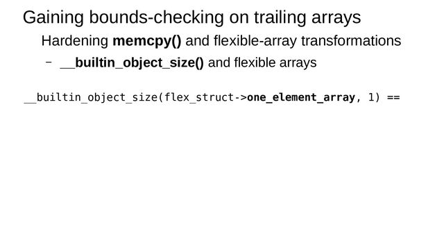 Gaining bounds-checking on trailing arrays
Hardening memcpy() and flexible-array transformations
– __builtin_object_size() and flexible arrays
__builtin_object_size(flex_struct->one_element_array, 1) ==

