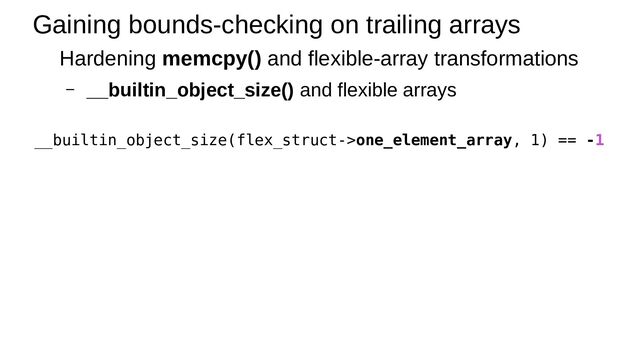 Gaining bounds-checking on trailing arrays
Hardening memcpy() and flexible-array transformations
– __builtin_object_size() and flexible arrays
__builtin_object_size(flex_struct->one_element_array, 1) == -1
