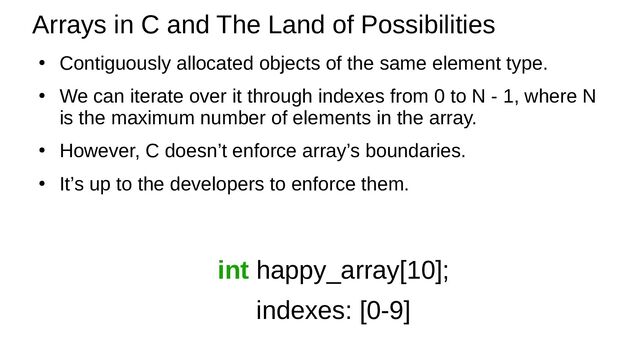 ●
Contiguously allocated objects of the same element type.
●
We can iterate over it through indexes from 0 to N - 1, where N
is the maximum number of elements in the array.
●
However, C doesn’t enforce array’s boundaries.
●
It’s up to the developers to enforce them.
Arrays in C and The Land of Possibilities
int happy_array[10];
indexes: [0-9]
