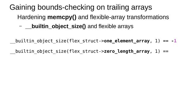 Gaining bounds-checking on trailing arrays
Hardening memcpy() and flexible-array transformations
– __builtin_object_size() and flexible arrays
__builtin_object_size(flex_struct->one_element_array, 1) == -1
__builtin_object_size(flex_struct->zero_length_array, 1) ==
