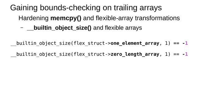 Gaining bounds-checking on trailing arrays
Hardening memcpy() and flexible-array transformations
– __builtin_object_size() and flexible arrays
__builtin_object_size(flex_struct->one_element_array, 1) == -1
__builtin_object_size(flex_struct->zero_length_array, 1) == -1
