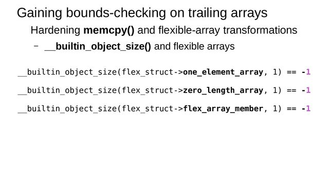 Gaining bounds-checking on trailing arrays
Hardening memcpy() and flexible-array transformations
– __builtin_object_size() and flexible arrays
__builtin_object_size(flex_struct->one_element_array, 1) == -1
__builtin_object_size(flex_struct->zero_length_array, 1) == -1
__builtin_object_size(flex_struct->flex_array_member, 1) == -1
