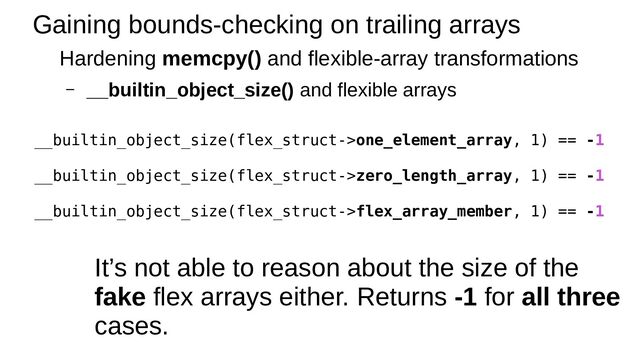 Gaining bounds-checking on trailing arrays
Hardening memcpy() and flexible-array transformations
– __builtin_object_size() and flexible arrays
__builtin_object_size(flex_struct->one_element_array, 1) == -1
__builtin_object_size(flex_struct->zero_length_array, 1) == -1
__builtin_object_size(flex_struct->flex_array_member, 1) == -1
It’s not able to reason about the size of the
fake flex arrays either. Returns -1 for all three
cases.
